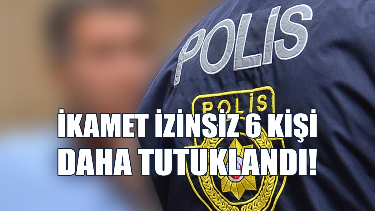 İkamet İzinsiz 6 Kişi Daha Tutuklandı!