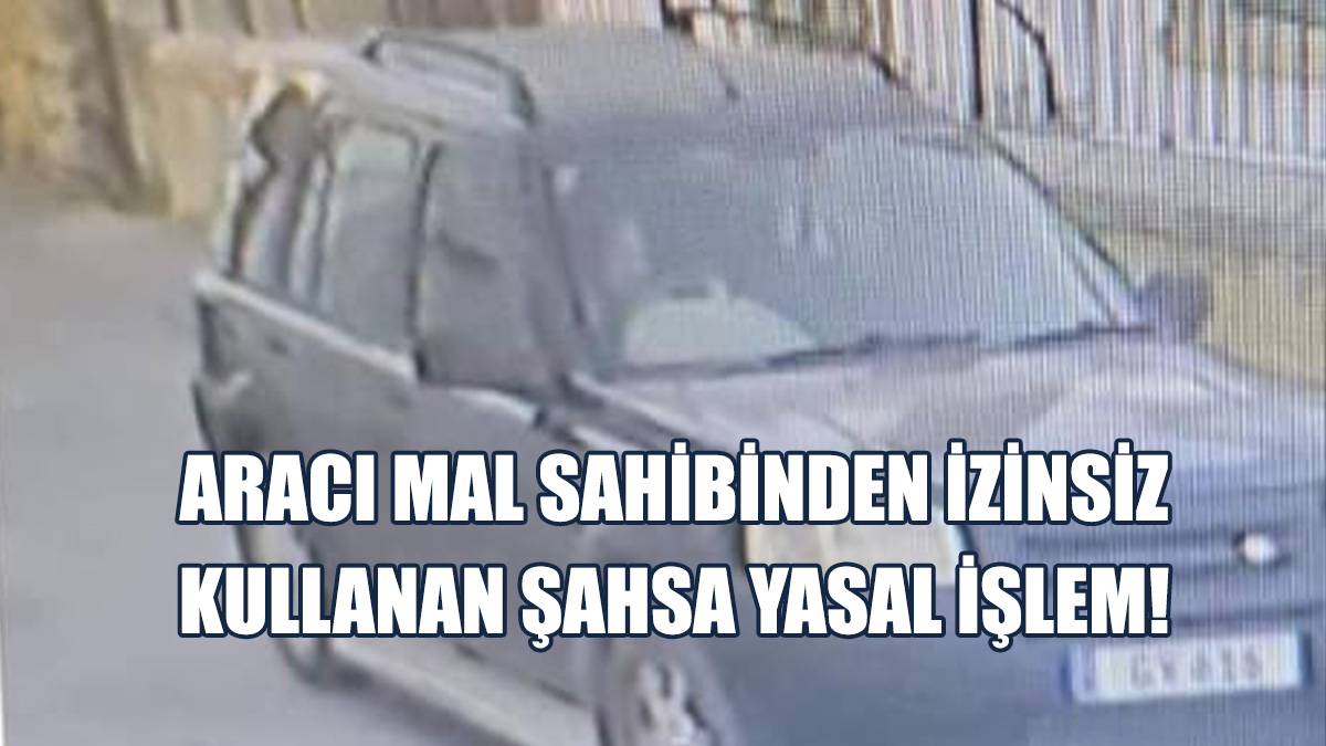 Aracı Mal Sahibinden İzinsiz Kullanan Şahsa Yasal İşlem!