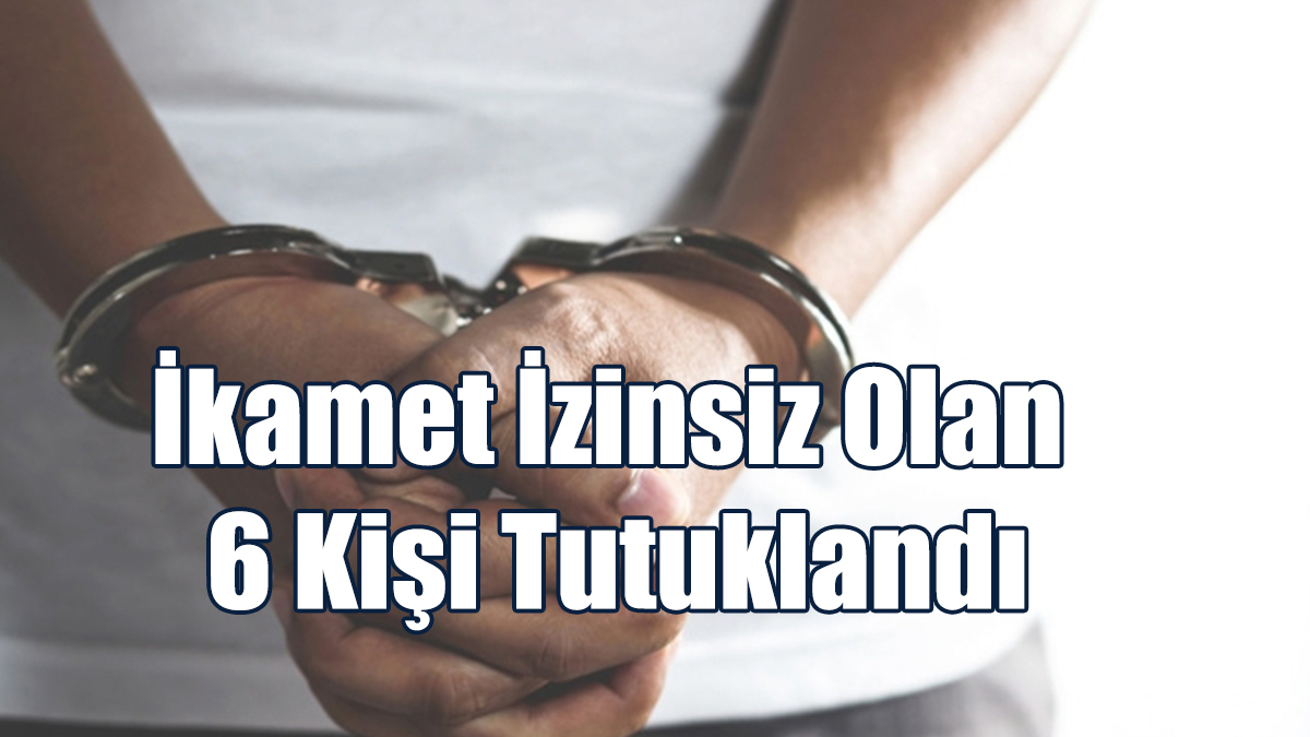 İkamet İzinsiz Olduğu Tespit Edilen 6 Kişi Tutuklandı