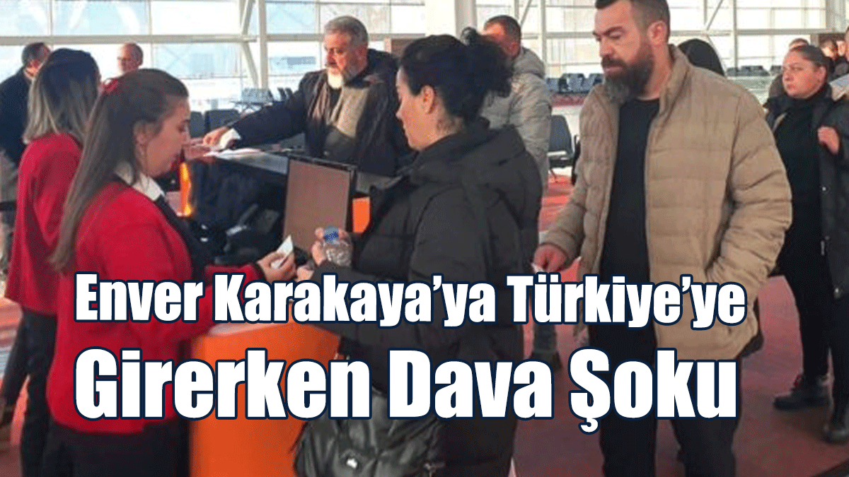 Enver Karakaya’ya Türkiye’ye girerken dava şoku