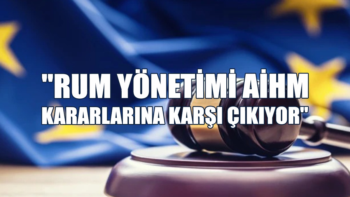 "Rum Yönetimi AİHM Kararlarına Karşı Çıkıyor"