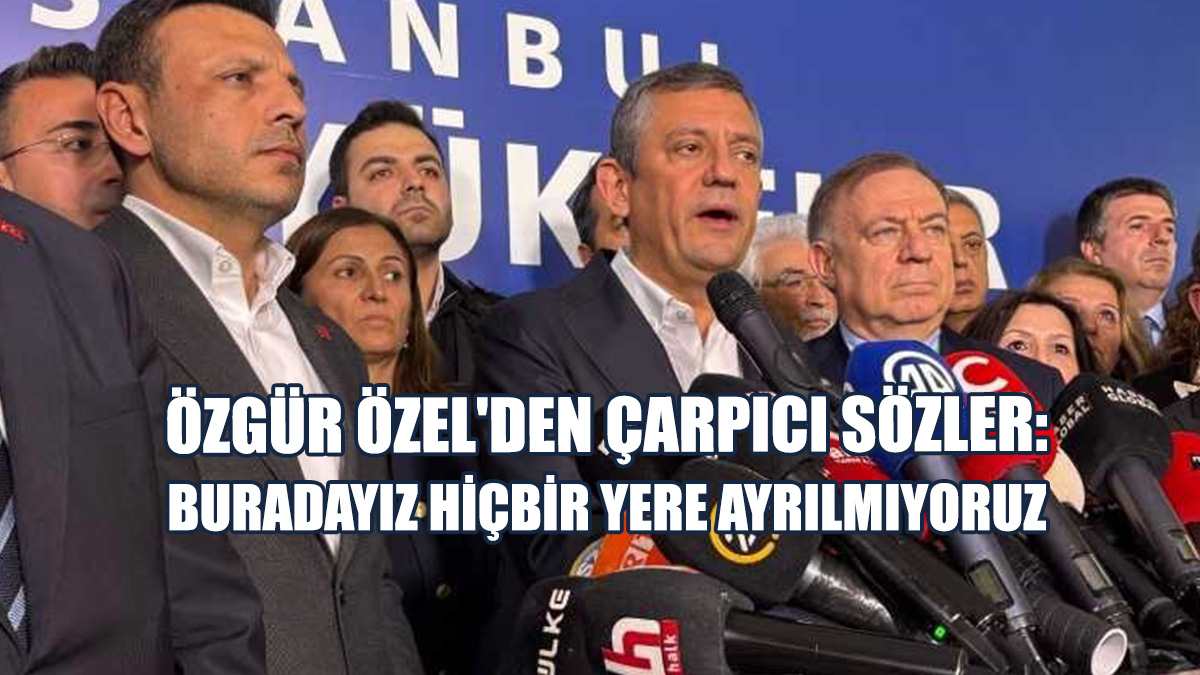 Özgür Özel'den Çarpıcı Sözler: Buradayız Hiçbir Yere Ayrılmıyoruz