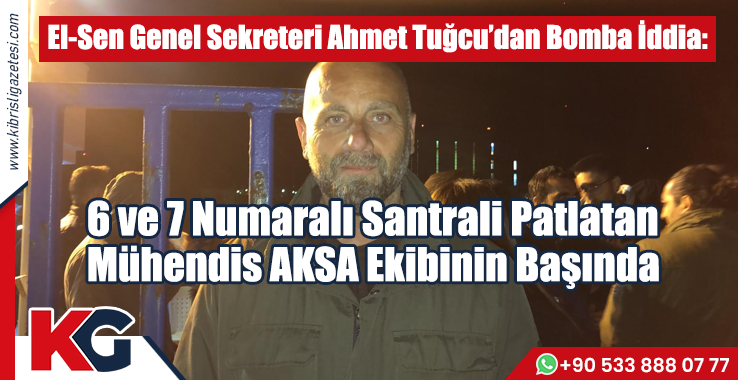 El-Sen Genel Sekreteri Ahmet Tuğcu’dan Bomba İddia: 6 ve 7 Numaralı Santrali Patlatan Mühendis AKSA Ekibinin Başında