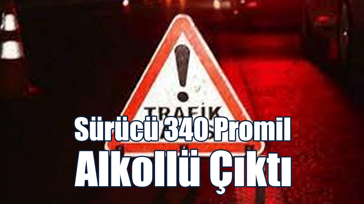 Sürücü 340 Promil Alkollü Çıktı
