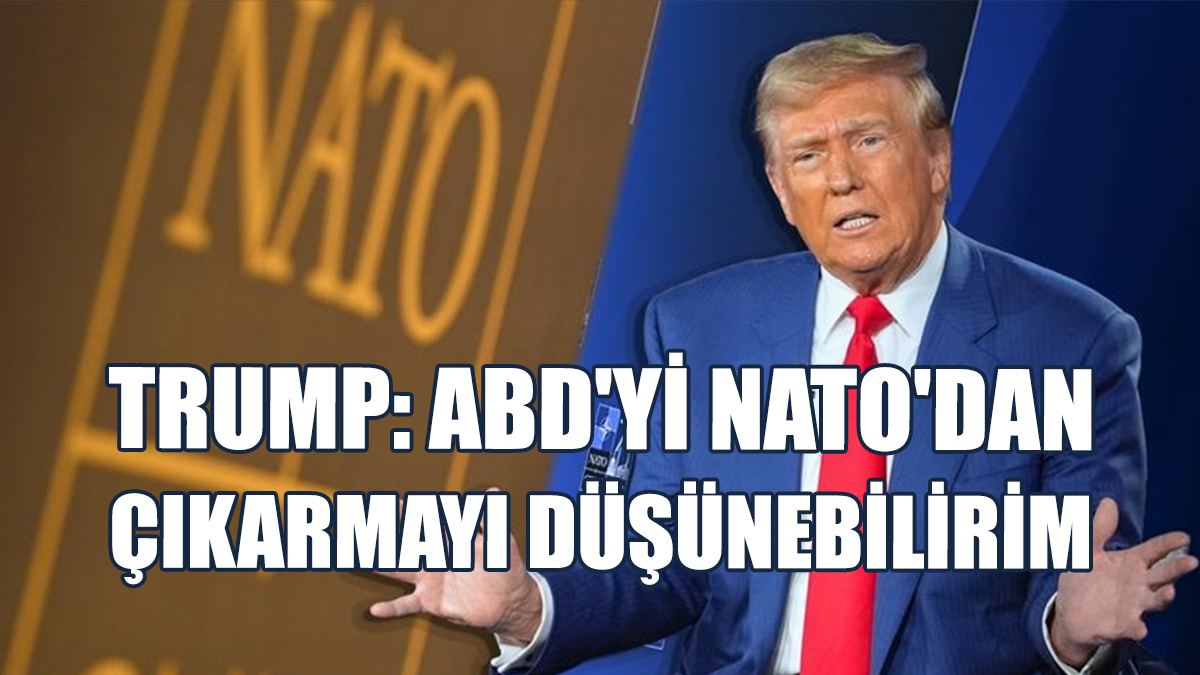 Trump: ABD'yi NATO'dan Çıkarmayı Düşünebilirim