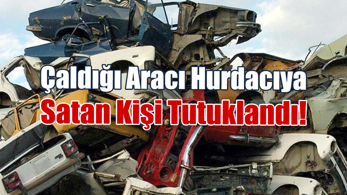 Çaldığı Aracı Hurdacıya Satan Kişi Tutuklandı!