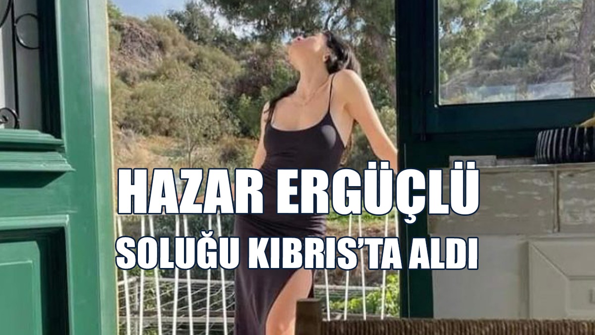 Hazar Ergüçlü Soluğu Kıbrıs’ta Aldı
